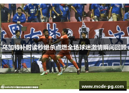 乌加特补时读秒绝杀点燃全场球迷激情瞬间回顾