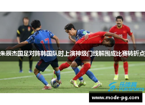 朱辰杰国足对阵韩国队时上演神级门线解围成比赛转折点